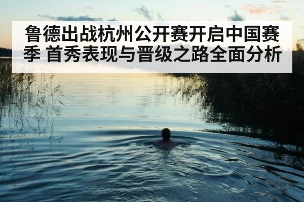 鲁德出战杭州公开赛开启中国赛季 首秀表现与晋级之路全面分析